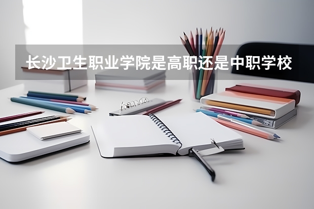 长沙卫生职业学院是高职还是中职学校 长沙卫生职业学院好不好考