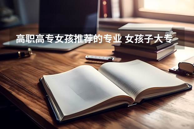 高职高专女孩推荐的专业 女孩子大专报考什么专业好