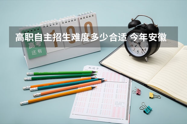 高职自主招生难度多少合适 今年安徽职业技术学院自主招生难吗？他主要考什么内容？要注意什么？大概多少分就行？希望了解的朋友告...