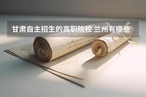 甘肃自主招生的高职院校 兰州有哪些职业学校