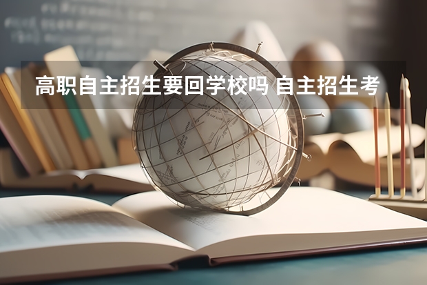 高职自主招生要回学校吗 自主招生考试在哪考啊？需要占用上学时间吗？占多久