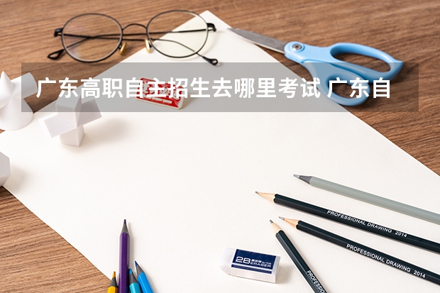 广东高职自主招生去哪里考试 广东自主招生考试时间