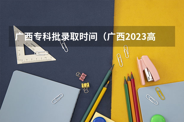 广西专科批录取时间（广西2023高职高专录取时间）