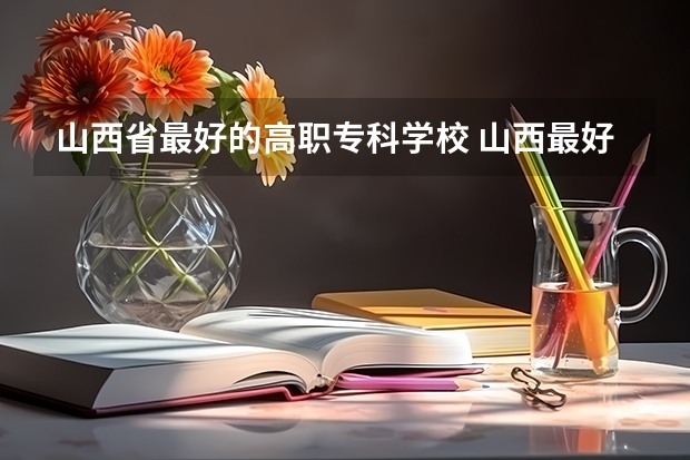 山西省最好的高职专科学校 山西最好的职业学校排名